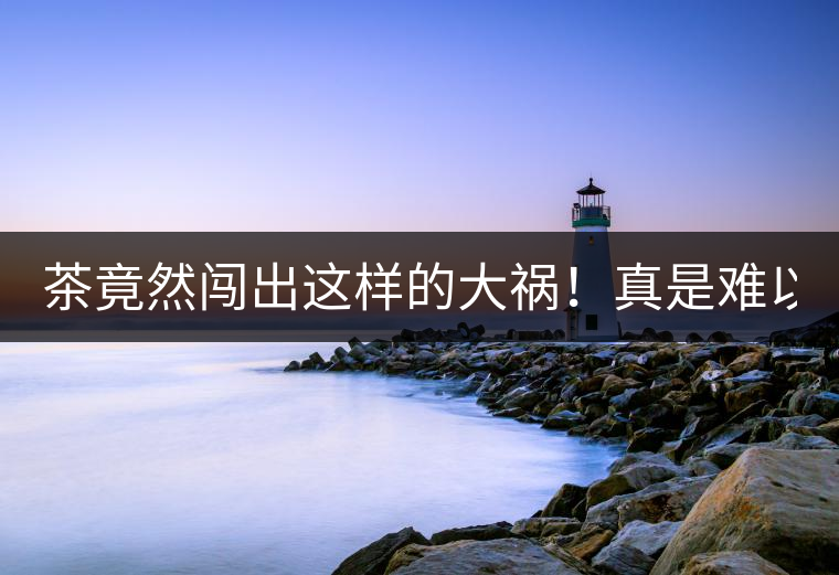 茶竟然闖出這樣的大禍！真是難以置信！