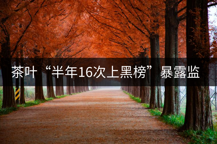 茶葉“半年16次上黑榜”暴露監(jiān)管的乏力
