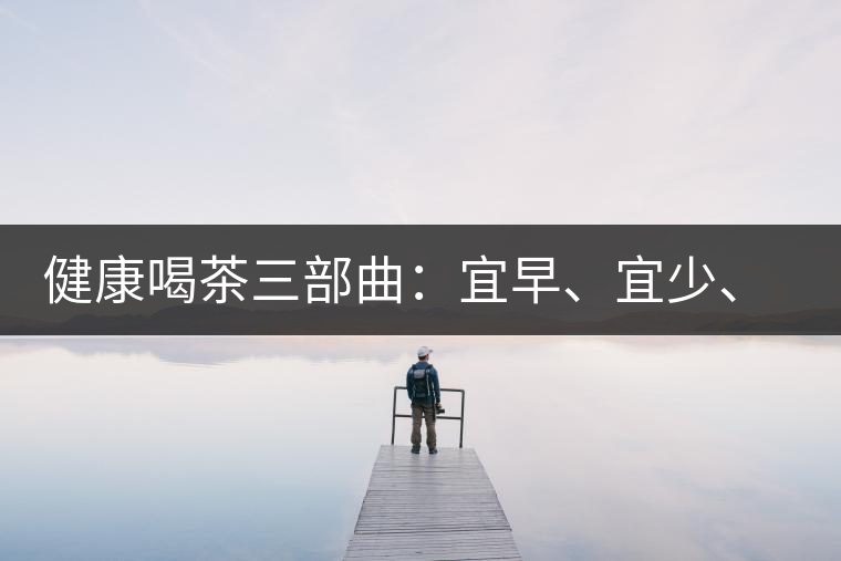 健康喝茶三部曲：宜早、宜少、宜淡