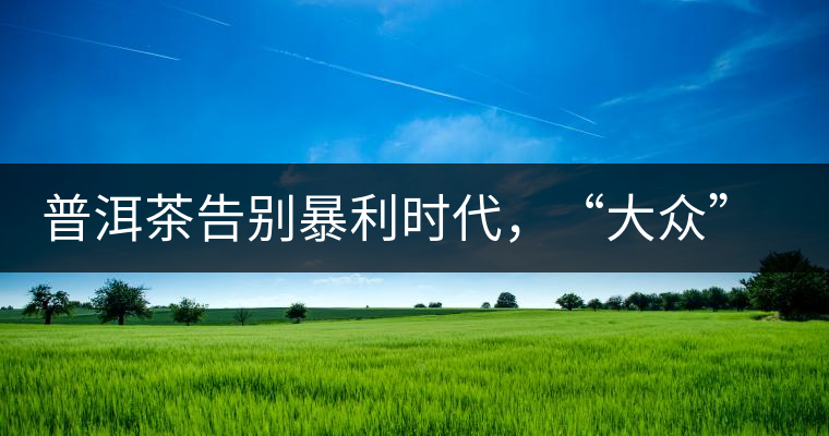 普洱茶告別暴利時代，“大眾”普洱將成未來消費(fèi)主流