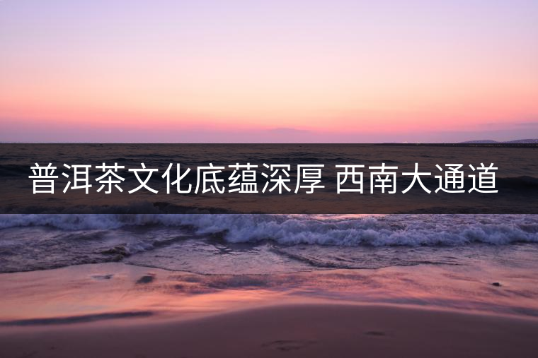 普洱茶文化底蘊(yùn)深厚 西南大通道帶來(lái)機(jī)遇 普洱茶文化底蘊(yùn)深厚 西南大通道帶來(lái)機(jī)遇