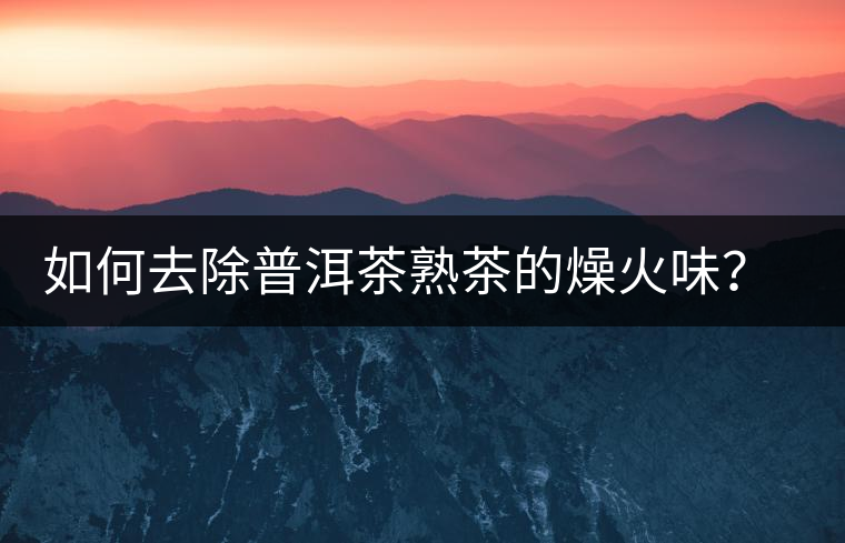 如何去除普洱茶熟茶的燥火味？熟茶工藝加沖泡這里全都有！