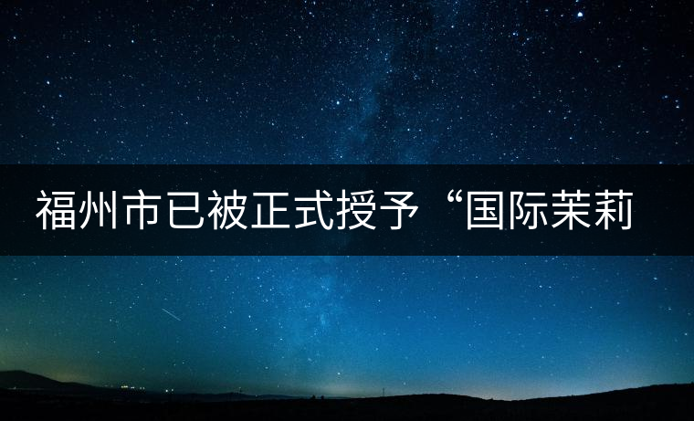 福州市已被正式授予“國(guó)際茉莉花茶發(fā)源地”稱號(hào)