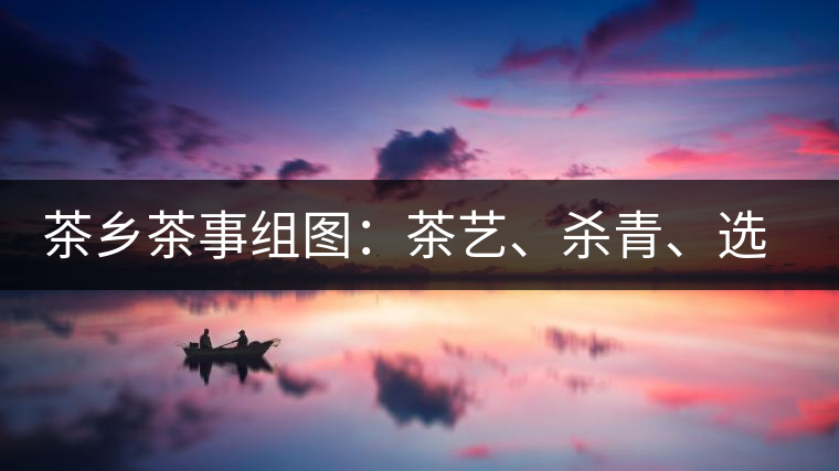茶鄉(xiāng)茶事組圖：茶藝、殺青、選茶、采茶