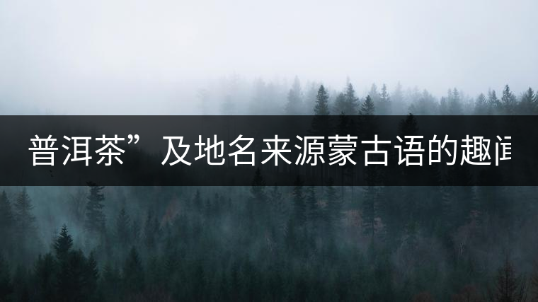 普洱茶”及地名來源蒙古語的趣聞？