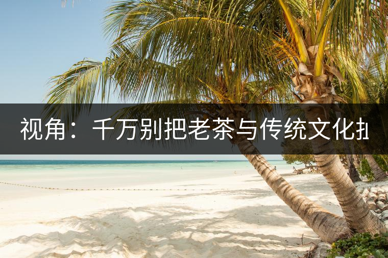 視角：千萬別把老茶與傳統(tǒng)文化扯上 老祖宗不喝老茶！