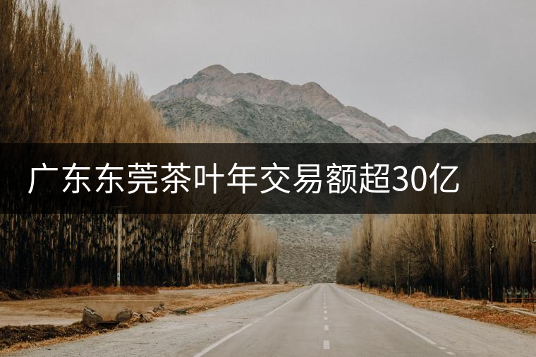 廣東東莞茶葉年交易額超30億 以黑茶和普洱為主