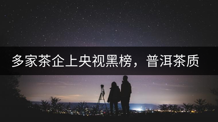 多家茶企上央視黑榜，普洱茶質量獲權威機構認可