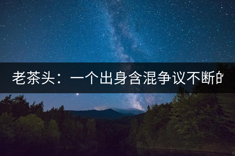 老茶頭：一個(gè)出身含混爭(zhēng)議不斷的糙爺們！