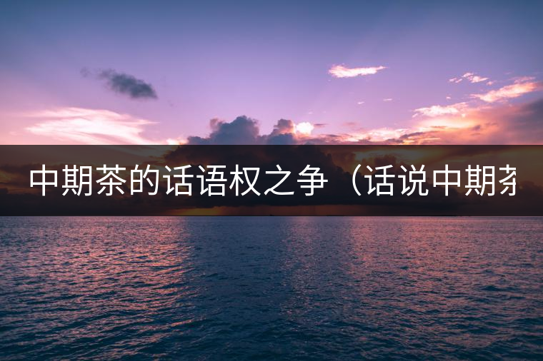 中期茶的話語權(quán)之爭(zhēng)（話說中期茶之一）