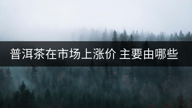 普洱茶在市場上漲價 主要由哪些因素主導(dǎo)？