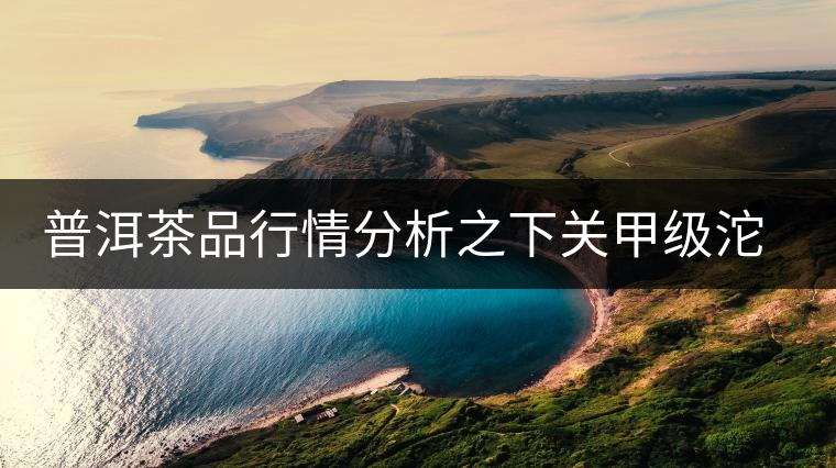 普洱茶品行情分析之下關(guān)甲級(jí)沱茶 普洱茶品行情分析之下關(guān)甲級(jí)沱茶