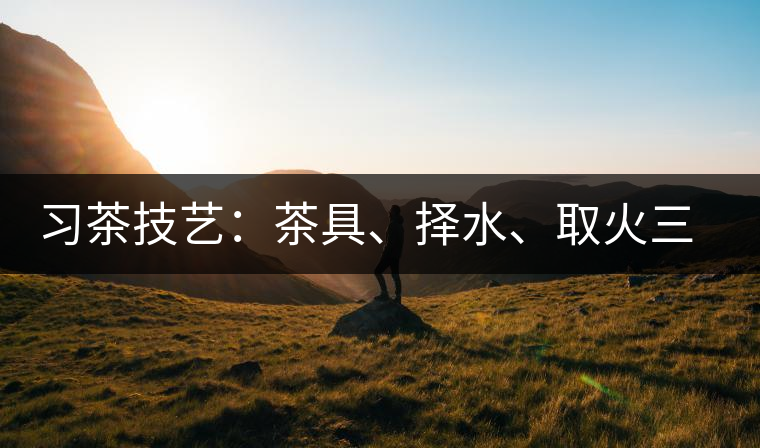 習(xí)茶技藝：茶具、擇水、取火三篇