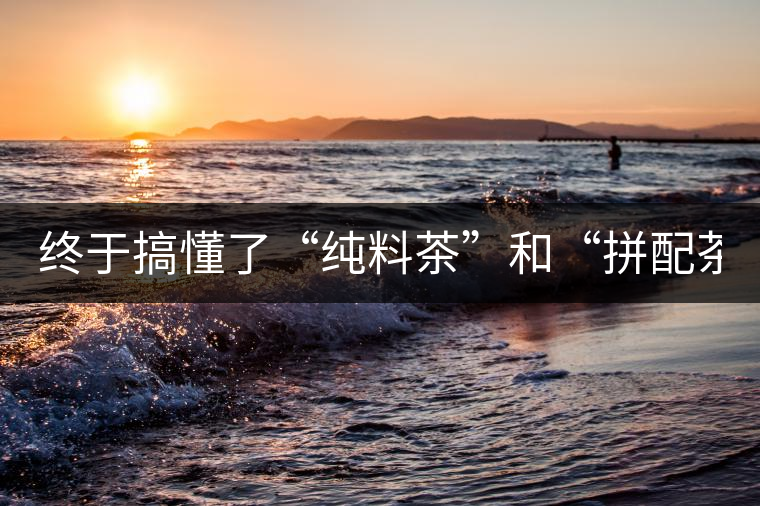 終于搞懂了“純料茶”和“拼配茶”！