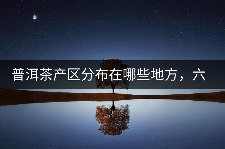 普洱茶產(chǎn)區(qū)分布在哪些地方，六張圖讓您全部看懂