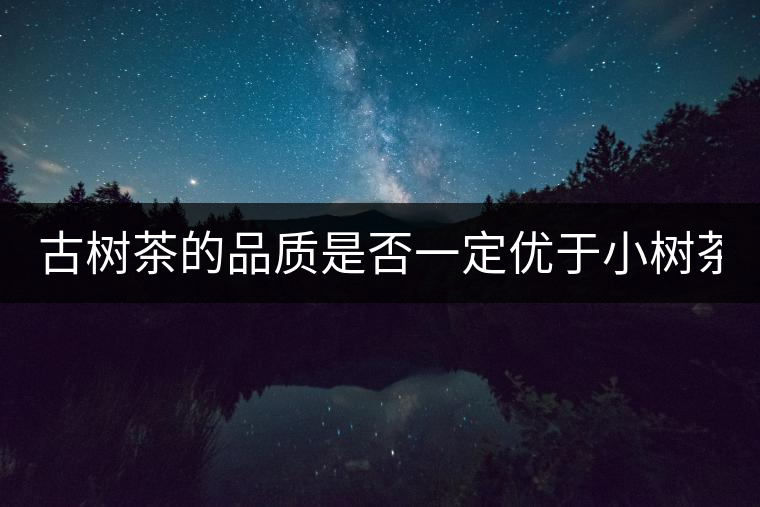 古樹(shù)茶的品質(zhì)是否一定優(yōu)于小樹(shù)茶？