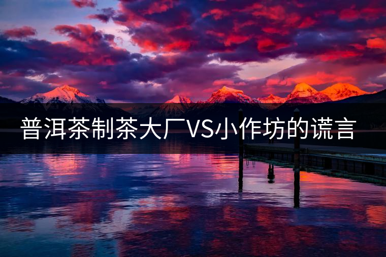 普洱茶制茶大廠VS小作坊的謊言你信幾個？