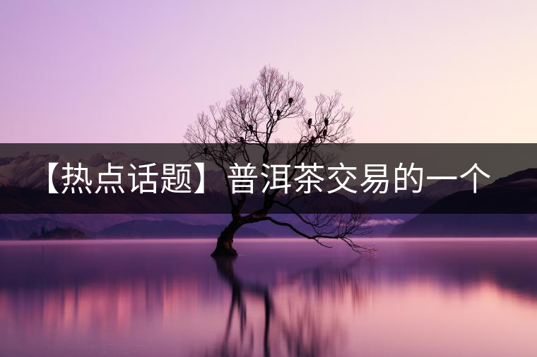 【熱點(diǎn)話題】普洱茶交易的一個有趣現(xiàn)象