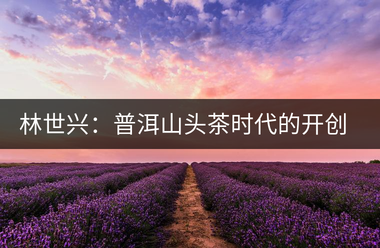 林世興:普洱山頭茶時代的開創(chuàng)者 林世興:普洱山頭茶時代的開創(chuàng)者