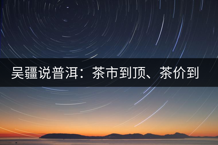 吳疆說普洱：茶市到頂、茶價(jià)到頂、概念到頂
