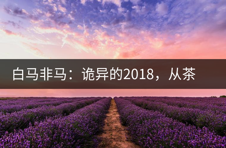 白馬非馬：詭異的2018，從茶農(nóng)直銷(xiāo)與財(cái)團(tuán)布局說(shuō)起