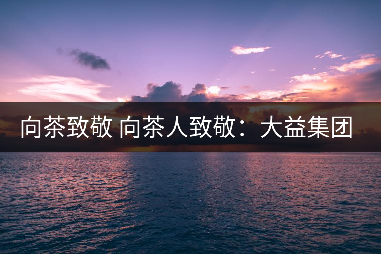 向茶致敬 向茶人致敬:大益集團吳遠(yuǎn)之先生 向茶致敬 向茶人致敬:大益集團吳遠(yuǎn)之先生