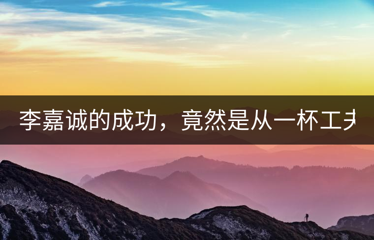 李嘉誠(chéng)的成功，竟然是從一杯工夫茶開(kāi)始的！