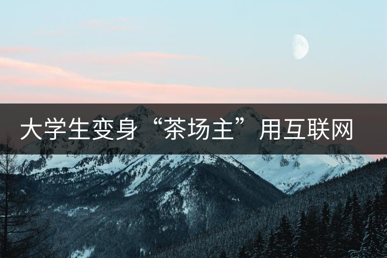 大學(xué)生變身“茶場(chǎng)主”用互聯(lián)網(wǎng)改寫茶市格局