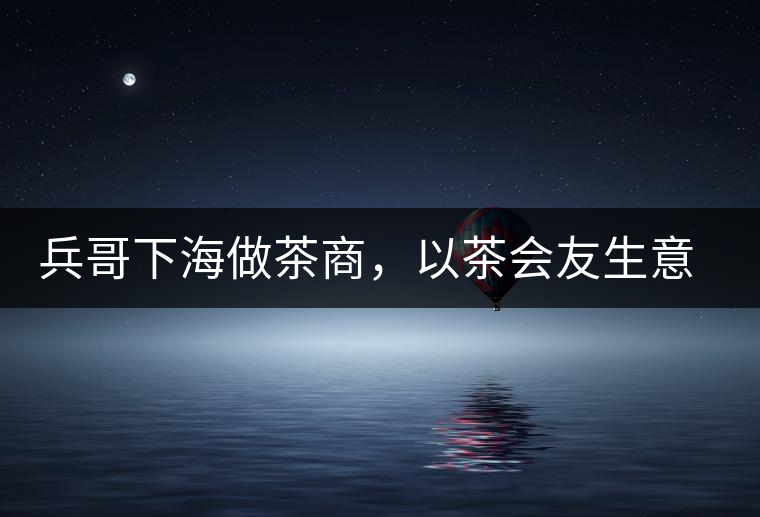 兵哥下海做茶商，以茶會友生意火