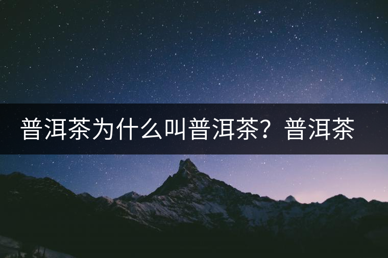 普洱茶為什么叫普洱茶？普洱茶神話史料都在這了