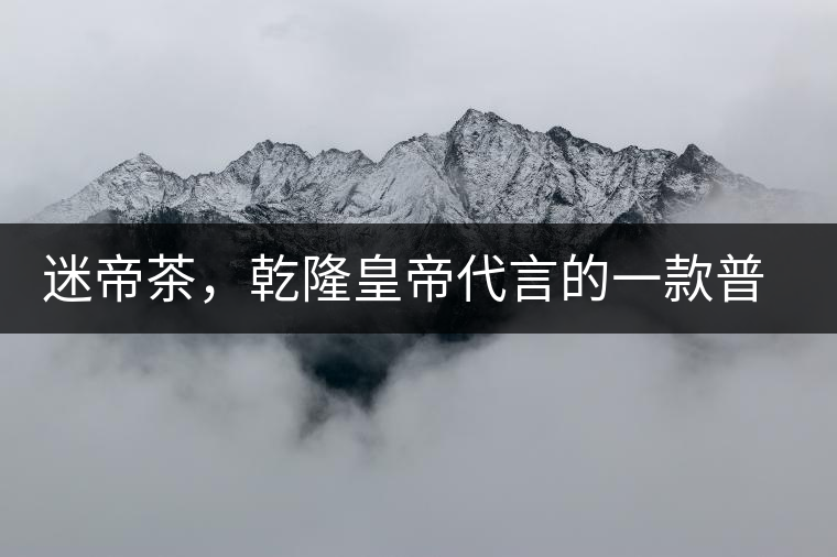 迷帝茶，乾隆皇帝代言的一款普洱茶