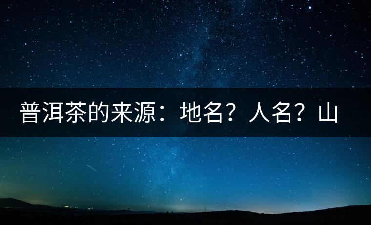 普洱茶的來源：地名？人名？山名？您更信哪一種？