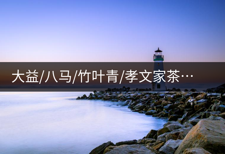 大益/八馬/竹葉青/孝文家茶…你被哪個茶企的文案攻陷過？