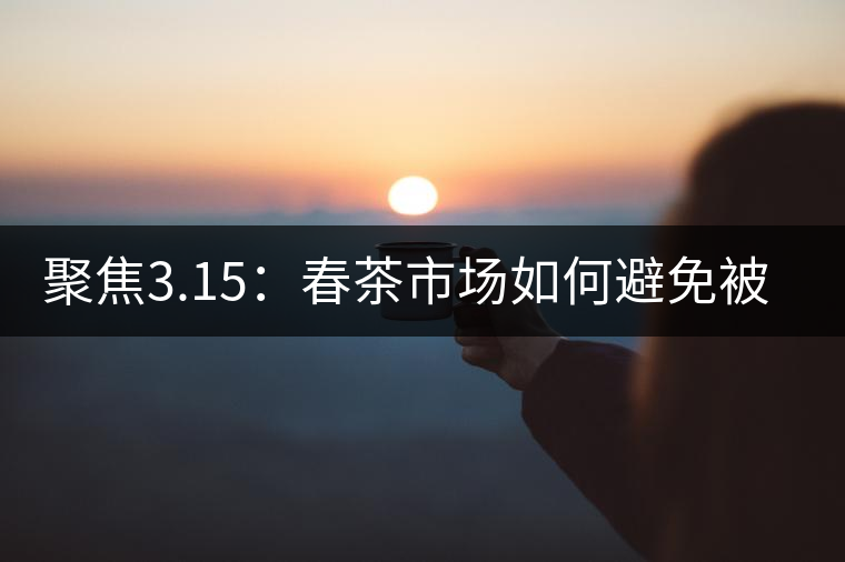 聚焦3.15：春茶市場(chǎng)如何避免被“套路”？