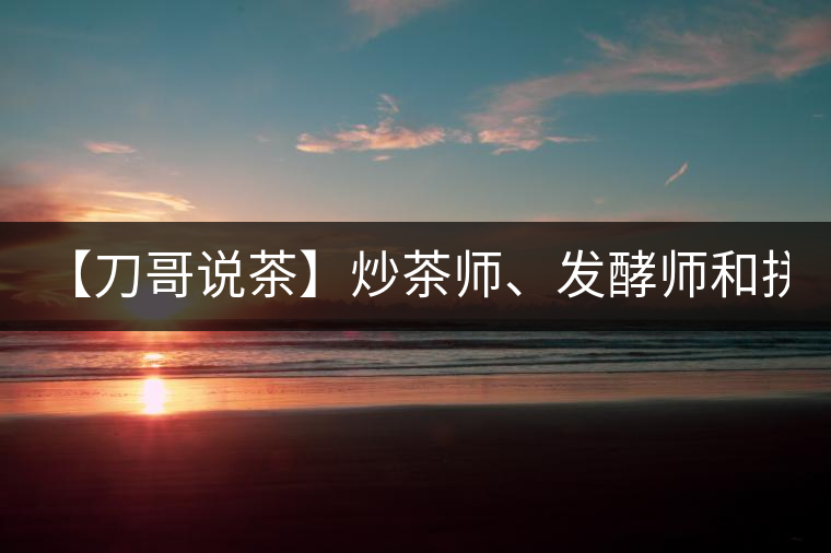 【刀哥說茶】炒茶師、發(fā)酵師和拼配師, 誰更吃香?