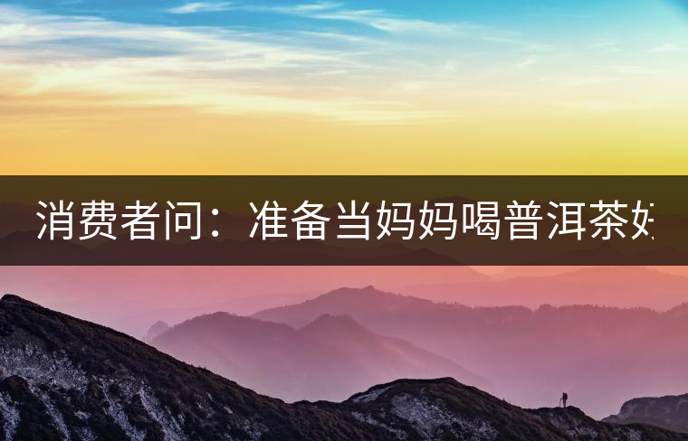 消費(fèi)者問：準(zhǔn)備當(dāng)媽媽喝普洱茶好嗎？