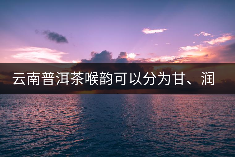 云南普洱茶喉韻可以分為甘、潤(rùn)、燥