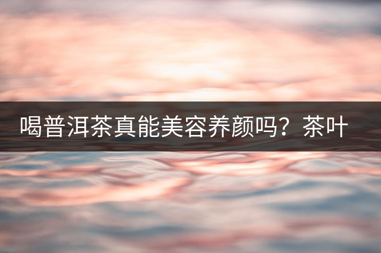 喝普洱茶真能美容養(yǎng)顏嗎？茶葉的作用