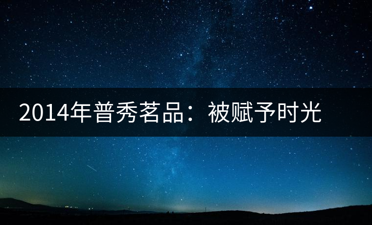 2014年普秀茗品：被賦予時(shí)光的魅力，值得細(xì)品