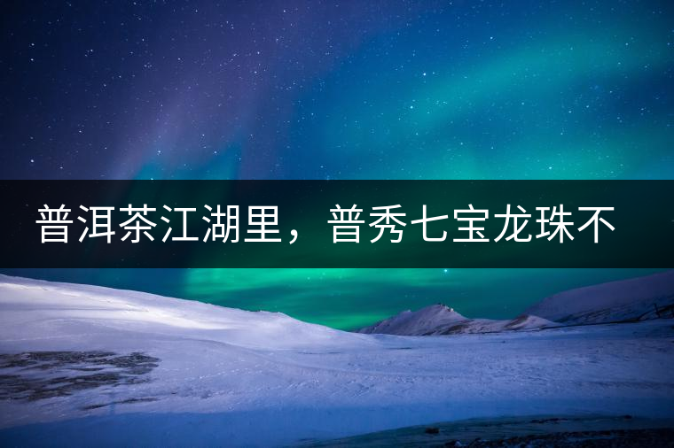 普洱茶江湖里，普秀七寶龍珠不是傳說