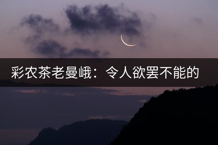 彩農(nóng)茶老曼峨:令人欲罷不能的純粹之苦 彩農(nóng)茶老曼峨:令人欲罷不能的純粹之苦