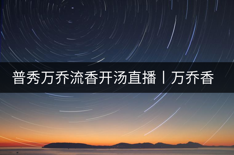 普秀萬喬流香開湯直播丨萬喬香自遠古來