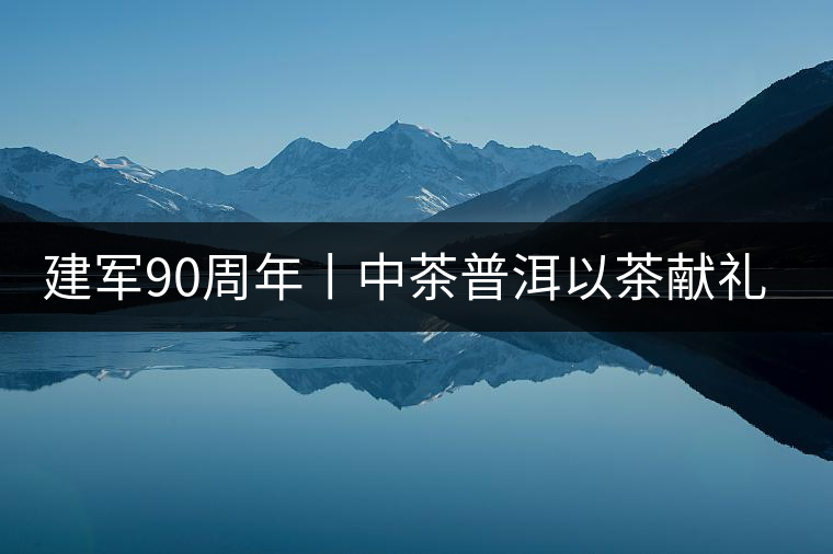 建軍90周年丨中茶普洱以茶獻(xiàn)禮，以茶致敬--將軍班章餅
