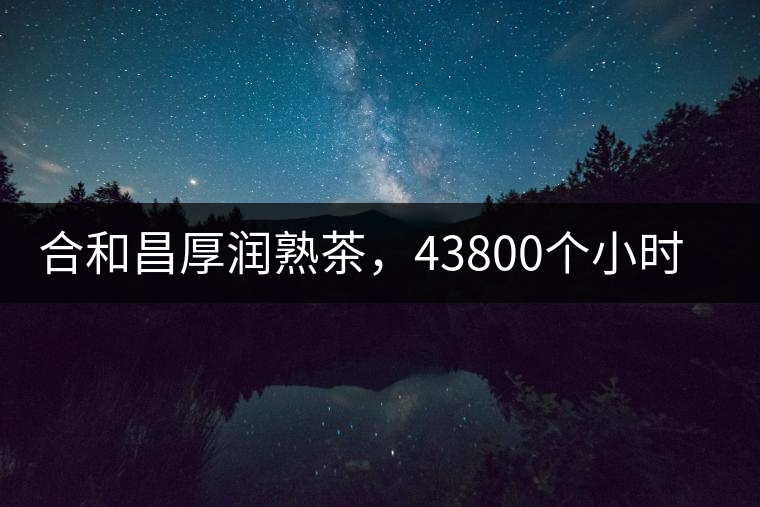 合和昌厚潤熟茶，43800個小時把時光轉(zhuǎn)化成嘗得到的味道！