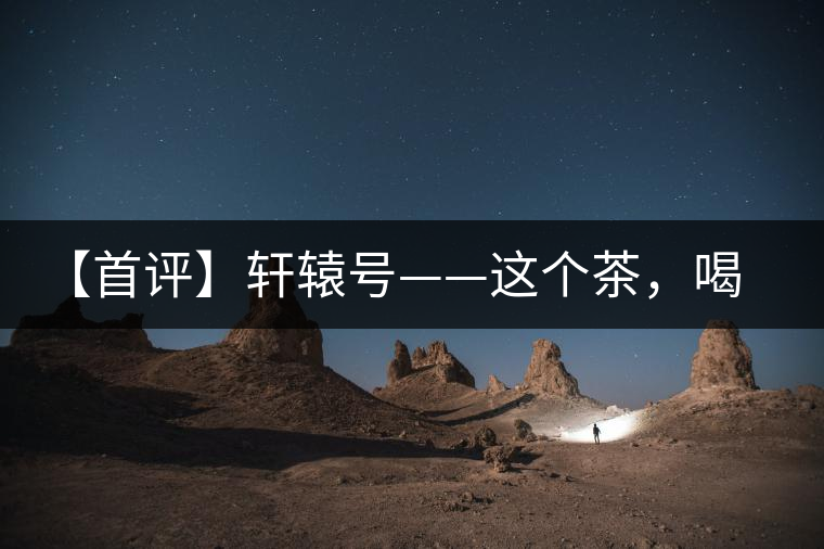 【首評】軒轅號——這個茶，喝的就是優(yōu)秀的綜合感受