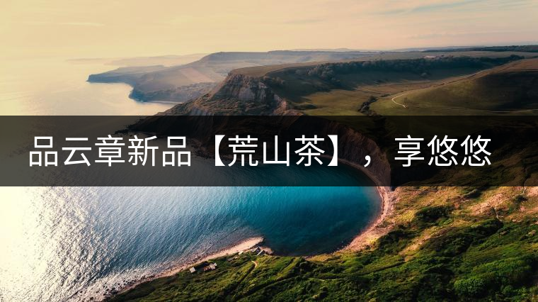 品云章新品【荒山茶】，享悠悠山野韻味