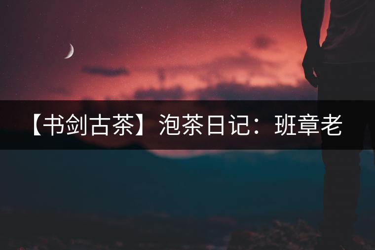 【書劍古茶】泡茶日記：班章老寨，你知多少？