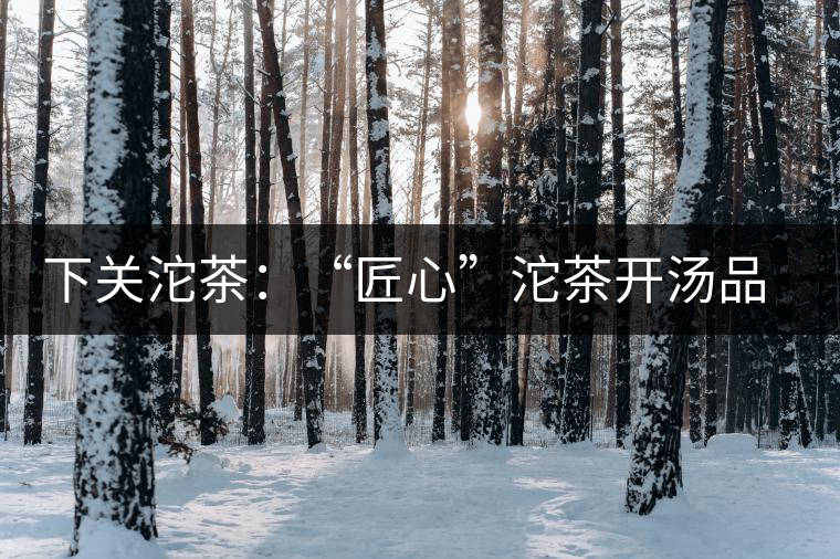 下關(guān)沱茶：“匠心”沱茶開湯品鑒——世界再嘈雜，內(nèi)心總安靜