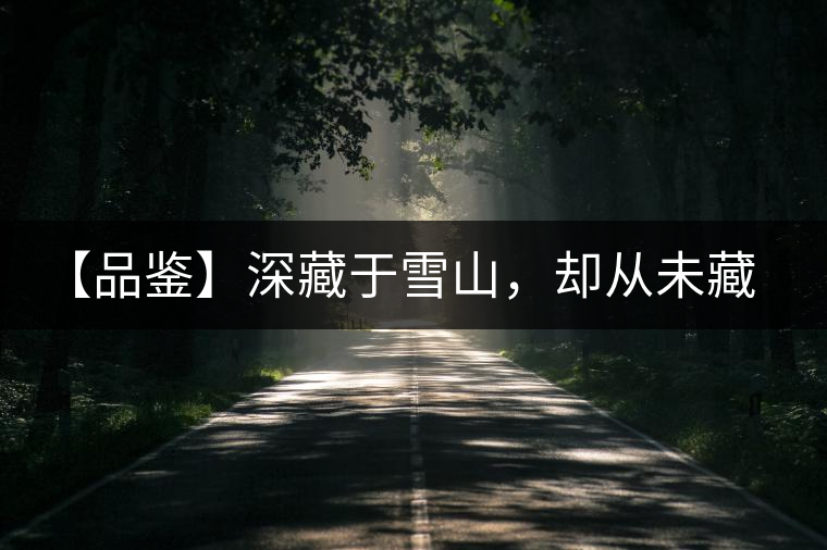 【品鑒】深藏于雪山，卻從未藏住那芳香與甘甜