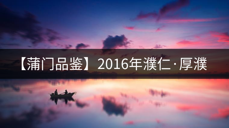 【蒲門(mén)品鑒】2016年濮仁·厚濮